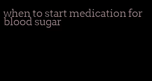 when to start medication for blood sugar