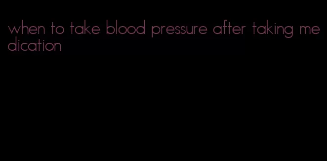 when to take blood pressure after taking medication