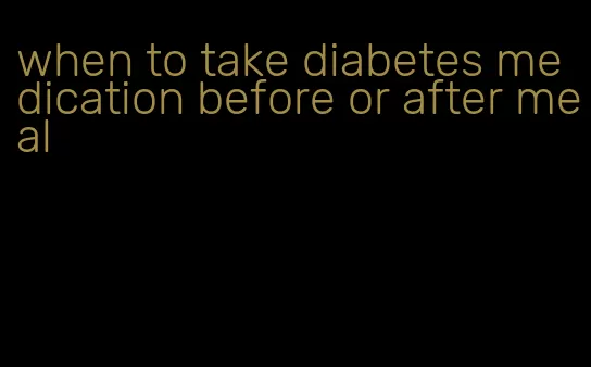 when to take diabetes medication before or after meal