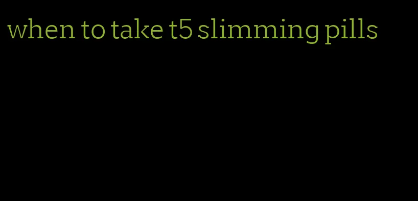 when to take t5 slimming pills