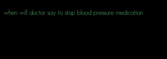 when will doctor say to stop blood pressure medication