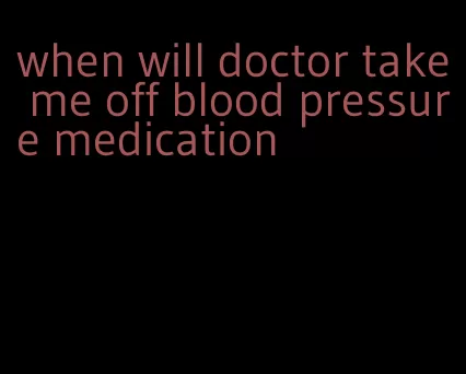 when will doctor take me off blood pressure medication