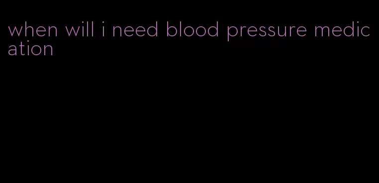 when will i need blood pressure medication