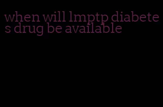 when will lmptp diabetes drug be available