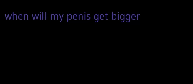 when will my penis get bigger