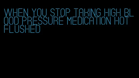 when you stop taking high blood pressure medication hot flushed