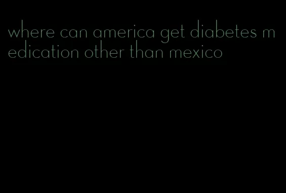 where can america get diabetes medication other than mexico