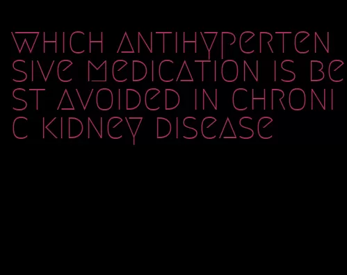 which antihypertensive medication is best avoided in chronic kidney disease