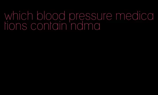 which blood pressure medications contain ndma