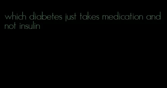 which diabetes just takes medication and not insulin