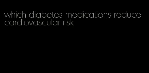 which diabetes medications reduce cardiovascular risk