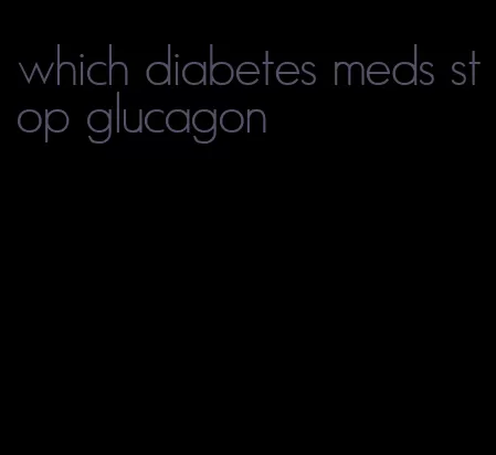 which diabetes meds stop glucagon