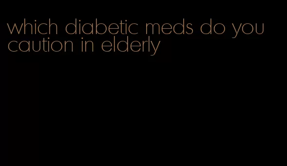 which diabetic meds do you caution in elderly