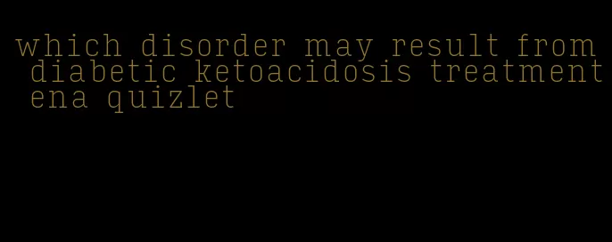 which disorder may result from diabetic ketoacidosis treatment ena quizlet