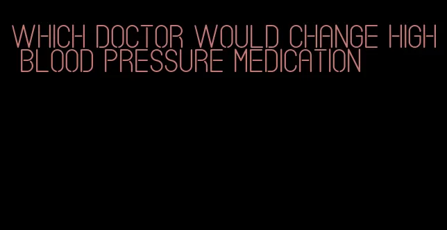 which doctor would change high blood pressure medication