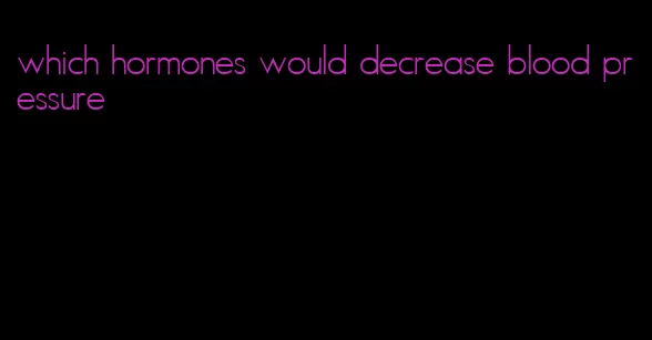 which hormones would decrease blood pressure