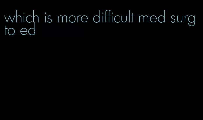 which is more difficult med surg to ed