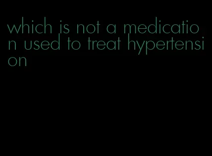 which is not a medication used to treat hypertension