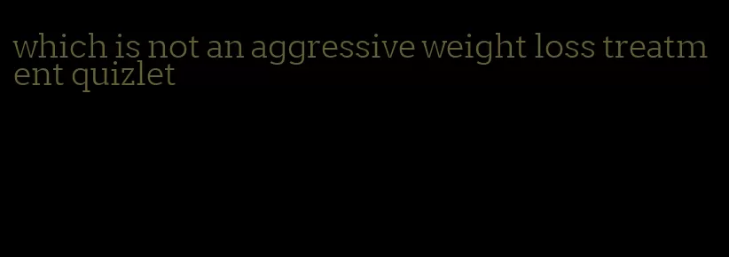 which is not an aggressive weight loss treatment quizlet