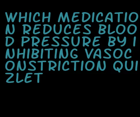 which medication reduces blood pressure by inhibiting vasoconstriction quizlet