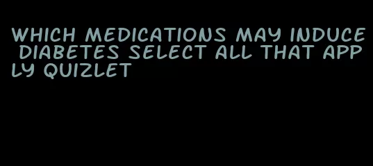 which medications may induce diabetes select all that apply quizlet