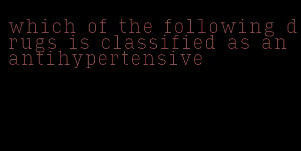 which of the following drugs is classified as an antihypertensive