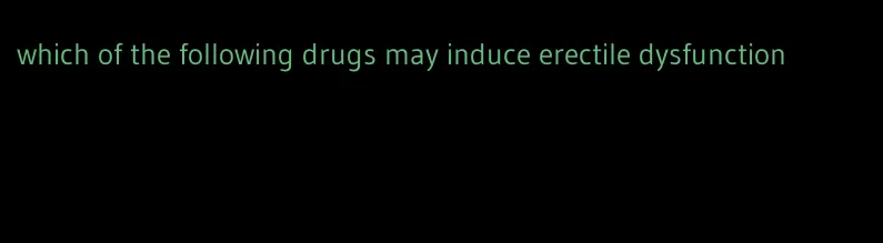 which of the following drugs may induce erectile dysfunction