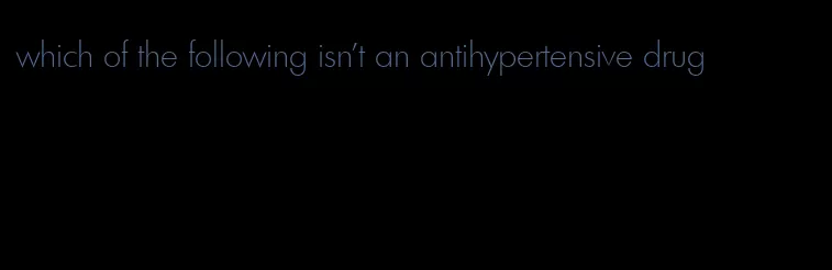 which of the following isn't an antihypertensive drug