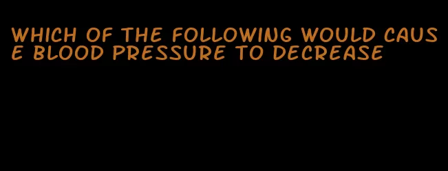 which of the following would cause blood pressure to decrease