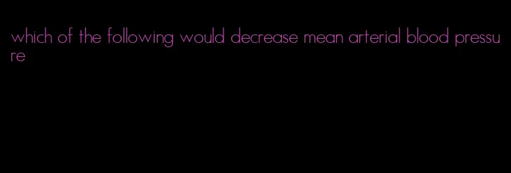 which of the following would decrease mean arterial blood pressure