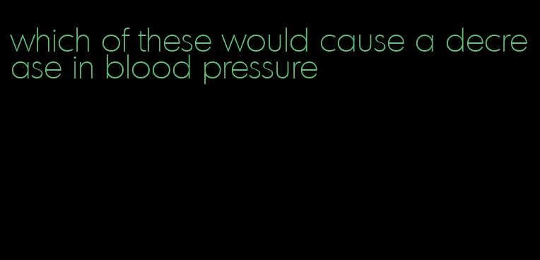 which of these would cause a decrease in blood pressure