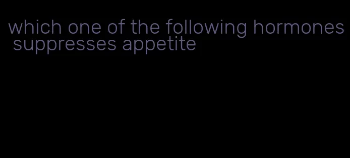 which one of the following hormones suppresses appetite