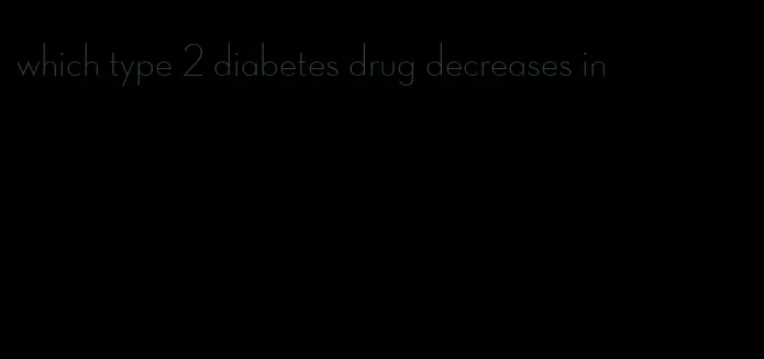 which type 2 diabetes drug decreases in