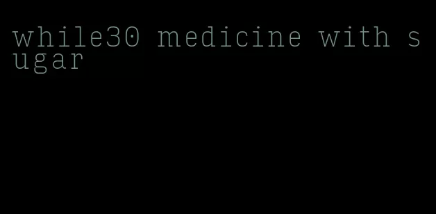 while30 medicine with sugar