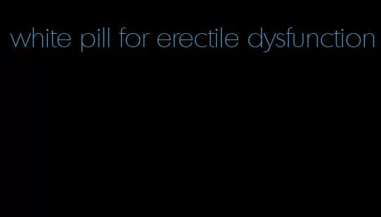 white pill for erectile dysfunction