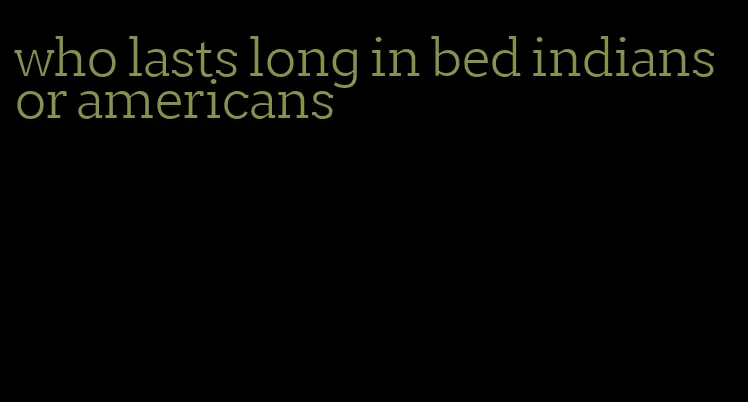 who lasts long in bed indians or americans