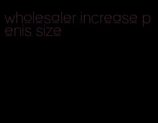 wholesaler increase penis size