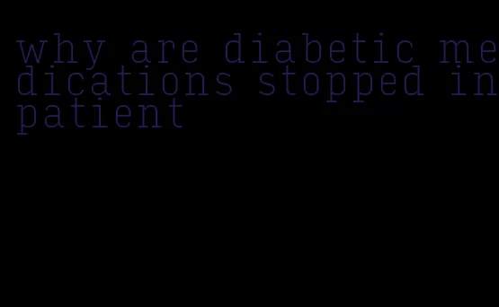 why are diabetic medications stopped inpatient