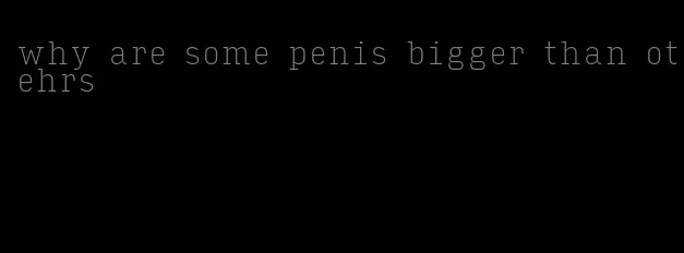 why are some penis bigger than otehrs