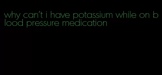 why can't i have potassium while on blood pressure medication