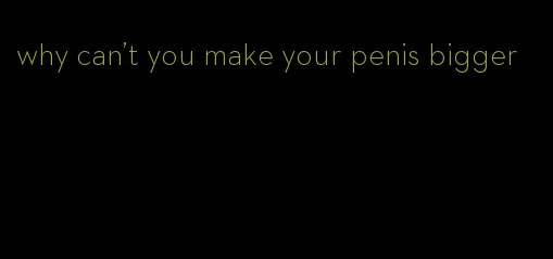 why can't you make your penis bigger