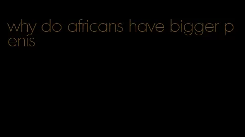 why do africans have bigger penis