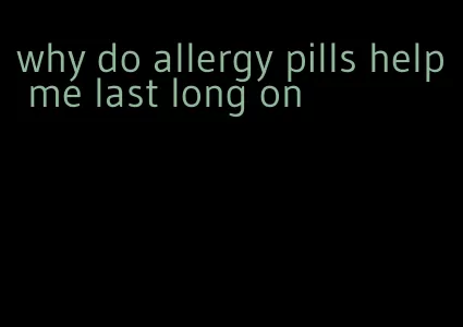 why do allergy pills help me last long on