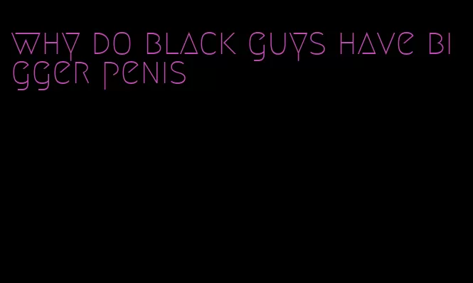 why do black guys have bigger penis