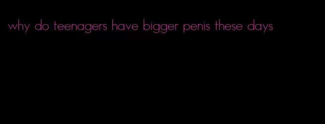 why do teenagers have bigger penis these days