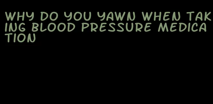 why do you yawn when taking blood pressure medication