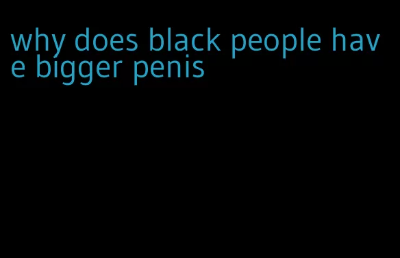 why does black people have bigger penis