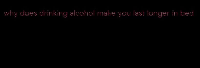 why does drinking alcohol make you last longer in bed