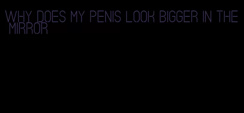 why does my penis look bigger in the mirror