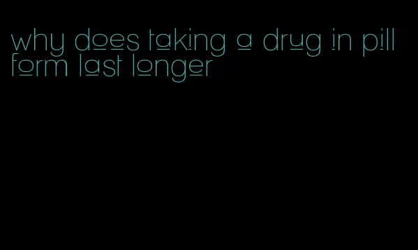 why does taking a drug in pill form last longer